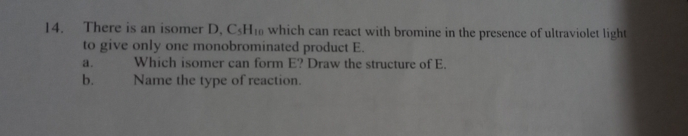 There is an isomer D, C_5H_10 which can react with bromine in the presence of ultraviolet light 
to give only one monobrominated product E. 
a. Which isomer can form E? Draw the structure of E. 
b. म Name the type of reaction.