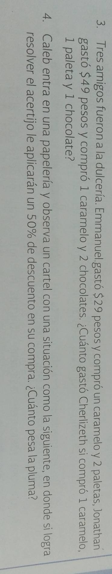 Tres amigos fueron a la dulcería. Emmanuel gastó $29 pesos y compró un caramelo y 2 paletas, Jonathan 
gastó $49 pesos y compró 1 caramelo y 2 chocolates. ¿Cuánto gastó Cherlizeth si compró 1 caramelo,
1 paleta y 1 chocolate? 
4. Caleb entra en una papelería y observa un cartel con una situación como la siguiente, en donde si logra 
resolver el acertijo le aplicarán un 50% de descuento en su compra. ¿Cuánto pesa la pluma?