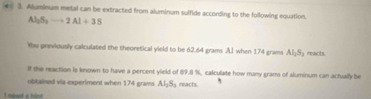 Aluminum metal can be extracted from aluminum sulfide according to the following equation.
Al _2S_3to 2Al+3S
Ybu previously calculated the theoretical yield to be 62.64 grams AI when 174 grams Al_2S_3 reacts. 
lf the reaction is known to have a percent yield of 89.8 %, calculate how many grams of aluminum can actually be 
obtained via experiment when 174 grams Al_2S_3 reacts. 
I need a hint