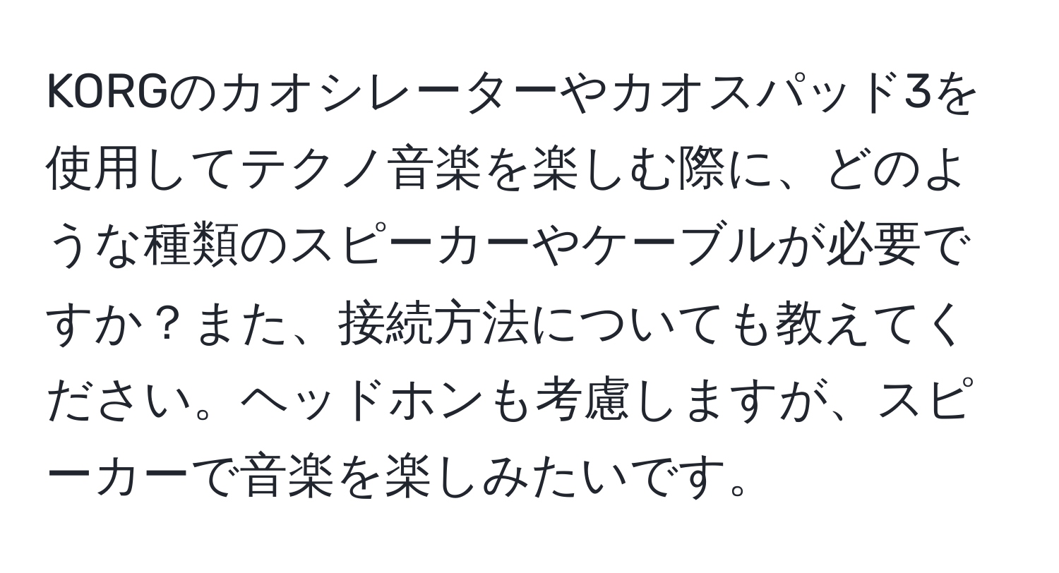 KORGのカオシレーターやカオスパッド3を使用してテクノ音楽を楽しむ際に、どのような種類のスピーカーやケーブルが必要ですか？また、接続方法についても教えてください。ヘッドホンも考慮しますが、スピーカーで音楽を楽しみたいです。