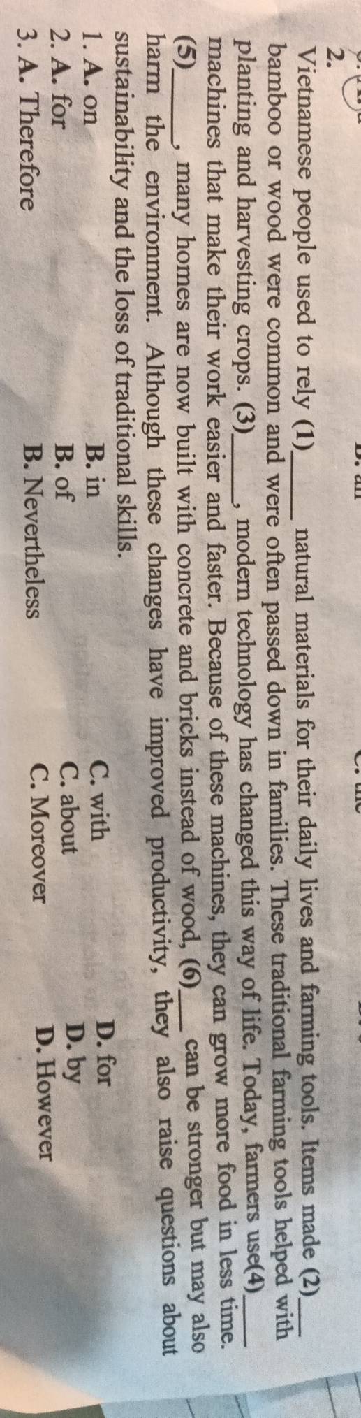 Vietnamese people used to rely (1)_ natural materials for their daily lives and farming tools. Items made (2)_
bamboo or wood were common and were often passed down in families. These traditional farming tools helped with
planting and harvesting crops. (3)_ , modern technology has changed this way of life. Today, farmers use(4)_
machines that make their work easier and faster. Because of these machines, they can grow more food in less time.
(5)_ , many homes are now built with concrete and bricks instead of wood, (6)_ can be stronger but may also
harm the environment. Although these changes have improved productivity, they also raise questions about
sustainability and the loss of traditional skills.
1. A. on B. in C. with D. for
C. about
2. A. for B. of D. by
3. A. Therefore B. Nevertheless C. Moreover D. However