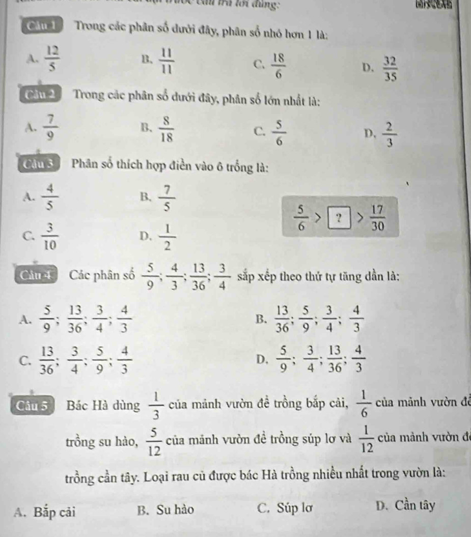 Cc cầu trú lới đùng:
C u=1 Trong các phân số dưới đây, phân số nhó hơn 1 là:
A.  12/5  B.  11/11 
C.  18/6   32/35 
D.
Cầu 2 Trong các phân số dưới đây, phân số lớn nhất là:
B.
A.  7/9   8/18  C.  5/6  D,  2/3 
Câu 3  Phân số thích hợp điền vào 6 trống là:
A.  4/5   7/5 
B.
 5/6 >boxed ?> 17/30 
C.  3/10   1/2 
D,
Câu 4  Các phân số  5/9 ; 4/3 ; 13/36 ; 3/4  sắp xếp theo thứ tự tăng dần là:
A.  5/9 ; 13/36 ; 3/4 ; 4/3   13/36 ; 5/9 ; 3/4 ; 4/3 
B.
C.  13/36 ; 3/4 ; 5/9 ; 4/3   5/9 ; 3/4 ; 13/36 ; 4/3 
D.
Câu 5 Bác Hà dùng  1/3  của mảnh vườn đề trồng bắp cải,  1/6  của mảnh vườn để
trồng su hào,  5/12  của mảnh vườn đề trồng súp lơ và  1/12  của mành vườn đe
trồng cần tây. Loại rau củ được bác Hà trồng nhiều nhất trong vườn là:
A. Bắp cải B. Su hào C. Súp lơ
D. Cần tây