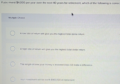 If you invest $4,000 per year over the next 40 years for retirement, which of the following is correc
Multiple Choice
A low rate of return will give you the highest toal dollar retur.
A high rate of return will give you the highest total dollar retturn.
The length of time your money is invested does not make a difference
Your investment will be worth $160,000 e retirement