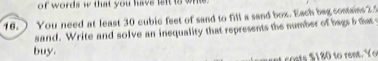 of words w that you have left to whis. 
16. ) You need at least 30 cubic feet of sand to fill a sand box. Each bag contame 2.5
sand. Write and solve an inequality that represents the number of bags b that 
buy. 
o ste o rent Y o