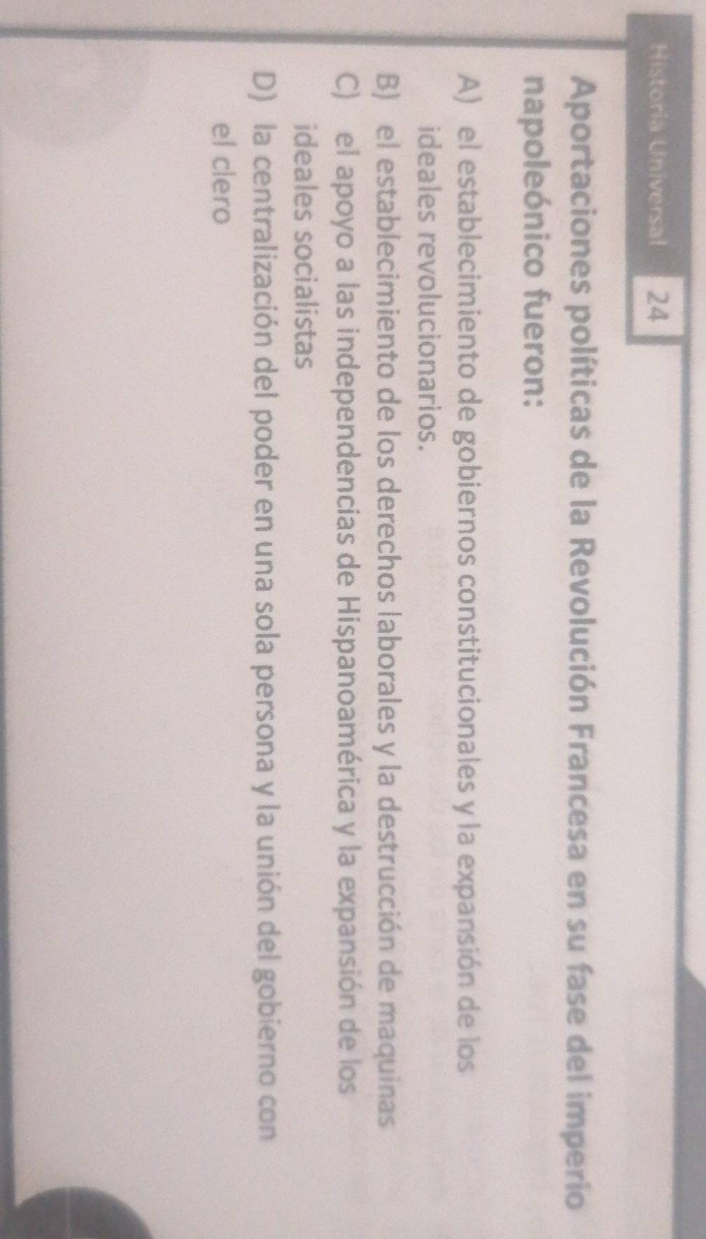 Historia Universal 24
Aportaciones políticas de la Revolución Francesa en su fase del imperio
napoleónico fueron:
A) el establecimiento de gobiernos constitucionales y la expansión de los
ideales revolucionarios.
B) el establecimiento de los derechos laborales y la destrucción de maquinas
C) el apoyo a las independencias de Hispanoamérica y la expansión de los
ideales socialistas
D) la centralización del poder en una sola persona y la unión del gobierno con
el clero