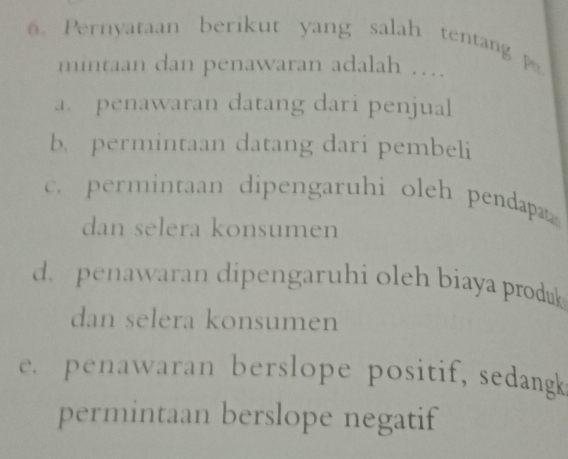 Pernyataan berikut yang salah tentang 
mintaan dan penawaran adalah …
a. penawaran datang dari penjual
b. permintaan datang dari pembeli
c. permintaan dipengaruhi oleh pendapat
dan selera konsumen
d. penawaran dipengaruhi oleh biaya produk 
dan selera konsumen
e. penawaran berslope positif, sedangk
permintaan berslope negatif