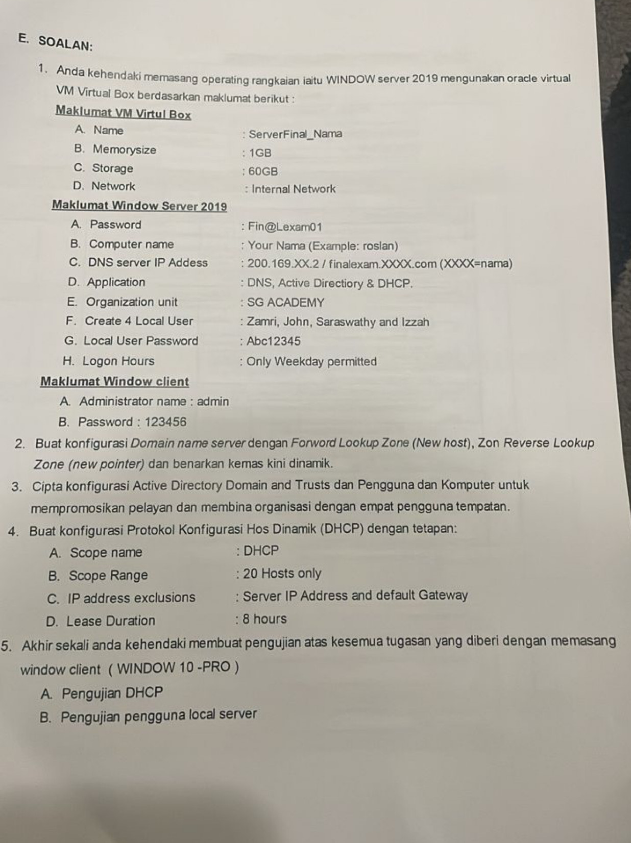 SOALAN:
1. Anda kehendaki memasang operating rangkaian iaitu WINDOW server 2019 mengunakan oracle virtual
VM Virtual Box berdasarkan maklumat berikut :
Maklumat VM Virtul Box
A. Name
ServerFinal_Nama
B. Memorysize 1GB
C. Storage ; 60GB
D. Network : Internal Network
Maklumat Window Server 2019
A. Password : Fin@Lexam01
B. Computer name : Your Nama (Example: roslan)
C. DNS server IP Addess 200.169.XX.2 / finalexam.XXXX.com (XXXX=nama)
D. Application DNS, Active Directiory & DHCP.
E. Organization unit SG ACADEMY
F. Create 4 Local User Zamri, John, Saraswathy and Izzah
G. Local User Password Abc12345
H. Logon Hours : Only Weekday permitted
Maklumat Window client
A. Administrator name : admin
B. Password : 123456
2. Buat konfigurasi Domain name server dengan Forword Lookup Zone (New host), Zon Reverse Lookup
Zone (new pointer) dan benarkan kemas kini dinamik.
3. Cipta konfigurasi Active Directory Domain and Trusts dan Pengguna dan Komputer untuk
mempromosikan pelayan dan membina organisasi dengan empat pengguna tempatan.
4. Buat konfigurasi Protokol Konfigurasi Hos Dinamik (DHCP) dengan tetapan:
A. Scope name : DHCP
B. Scope Range 20 Hosts only
C. IP address exclusions : Server IP Address and default Gateway
D. Lease Duration : 8 hours
5. Akhir sekali anda kehendaki membuat pengujian atas kesemua tugasan yang diberi dengan memasang
window client ( WINDOW 10 -PRO )
A. Pengujian DHCP
B. Pengujian pengguna local server
