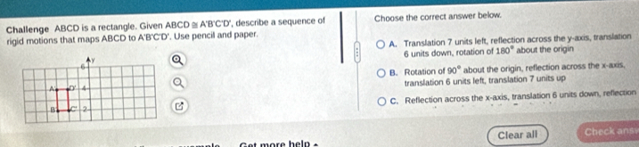 Challenge ABCD is a rectangle. Given ABCD≌ A'B'C'D' ', describe a sequence of Choose the correct answer below.
rigid motions that maps ABCD to A B'C' O'. Use pencil and paper.
A. Translation 7 units left, reflection across the y-axis, translation
6 units down, rotation of 180° about the origin
B. Rotation of 90° about the origin, reflection across the x-axis,
translation 6 units left, translation 7 units up
C. Reflection across the x-axis, translation 6 units down, reflection
i more heln . Clear all Check ans
