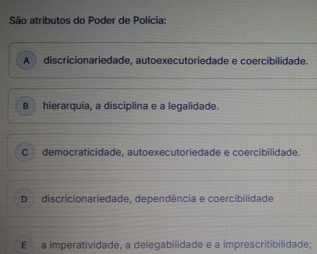 São atributos do Poder de Polícia:
A discricionariedade, autoexecutoriedade e coercibilidade.
B hierarquia, a disciplina e a legalidade.
C democraticidade, autoexecutoriedade e coercibilidade.
D discricionariedade, dependência e coercibilidade
E a imperatividade, a delegabilidade e a imprescritibilidade;