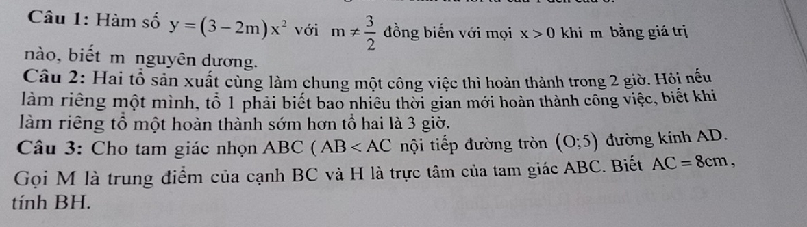 Hàm số y=(3-2m)x^2 với m!=  3/2  đồng biến với mọi x>0 khi m bằng giá trị 
nào, biết m nguyên dương. 
Câu 2: Hai tổ sản xuất cùng làm chung một công việc thì hoàn thành trong 2 giờ. Hỏi nếu 
làm riêng một mình, tổ 1 phải biết bao nhiêu thời gian mới hoàn thành công việc, biết khi 
làm riêng tổ một hoàn thành sớm hơn tổ hai là 3 giờ. 
Câu 3: Cho tam giác nhọn ABC (AB nội tiếp đường tròn (0;5) đường kính AD. 
Gọi M là trung điểm của cạnh BC và H là trực tâm của tam giác ABC. Biết AC=8cm, 
tính BH.