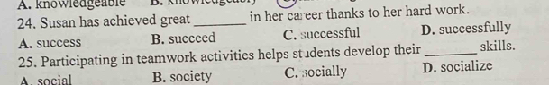 A. knowledgeable
24. Susan has achieved great _in her career thanks to her hard work.
A. success B. succeed C. successful D. successfully
25. Participating in teamwork activities helps students develop their _skills.
A social B. society C. socially D. socialize