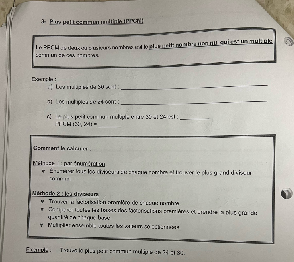 8- Plus petit commun multiple (PPCM) 
Le PPCM de deux ou plusieurs nombres est le plus petit nombre non nul qui est un multiple 
commun de ces nombres. 
Exemple : 
a) Les multiples de 30 sont : 
_ 
b) Les multiples de 24 sont :_ 
c) Le plus petit commun multiple entre 30 et 24 est :_ 
PPCM (30,24)= _ 
Comment le calculer : 
Méthode 1 : par énumération 
Énumérer tous les diviseurs de chaque nombre et trouver le plus grand diviseur 
commun 
Méthode 2 : les diviseurs 
Trouver la factorisation première de chaque nombre 
Comparer toutes les bases des factorisations premières et prendre la plus grande 
quantité de chaque base. 
Multiplier ensemble toutes les valeurs sélectionnées. 
Exemple : Trouve le plus petit commun multiple de 24 et 30.