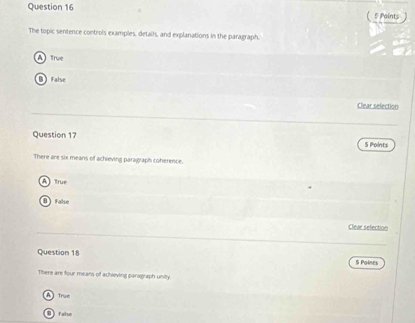 ( 5 Points
The topic sentence controls examples, details, and explanations in the paragraph.
A True
B False
Clear selection
Question 17
5 Points
There are six means of achieving paragraph coherence.
A True
B False
Clear selection
Question 18
5 Points
There are four means of achieving paragraph unity.
ATrue
B False