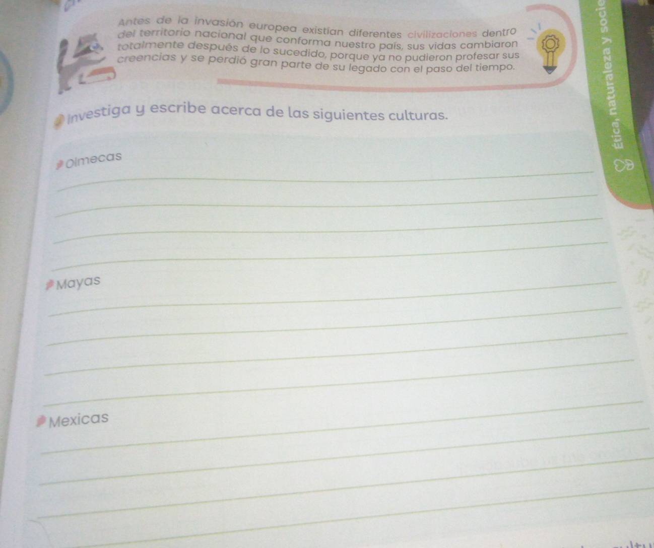 Antes de la invasión europea existían diferentes civilizaciones dentro 
del territorio nacional que conforma nuestro país, sus vidas cambiaron 
totalmente después de lo sucedido, porque ya no pudieron profesar sus 
creencias y se perdió gran parte de su legado con el paso del tiempo. 
Investiga y escribe acerca de las siguientes culturas. 
ξ 
_ 
# Olmecas 
_ 
_ 
_ 
_Mayas 
_ 
_ 
_ 
_ 
_ 
Mexicas 
_ 
_