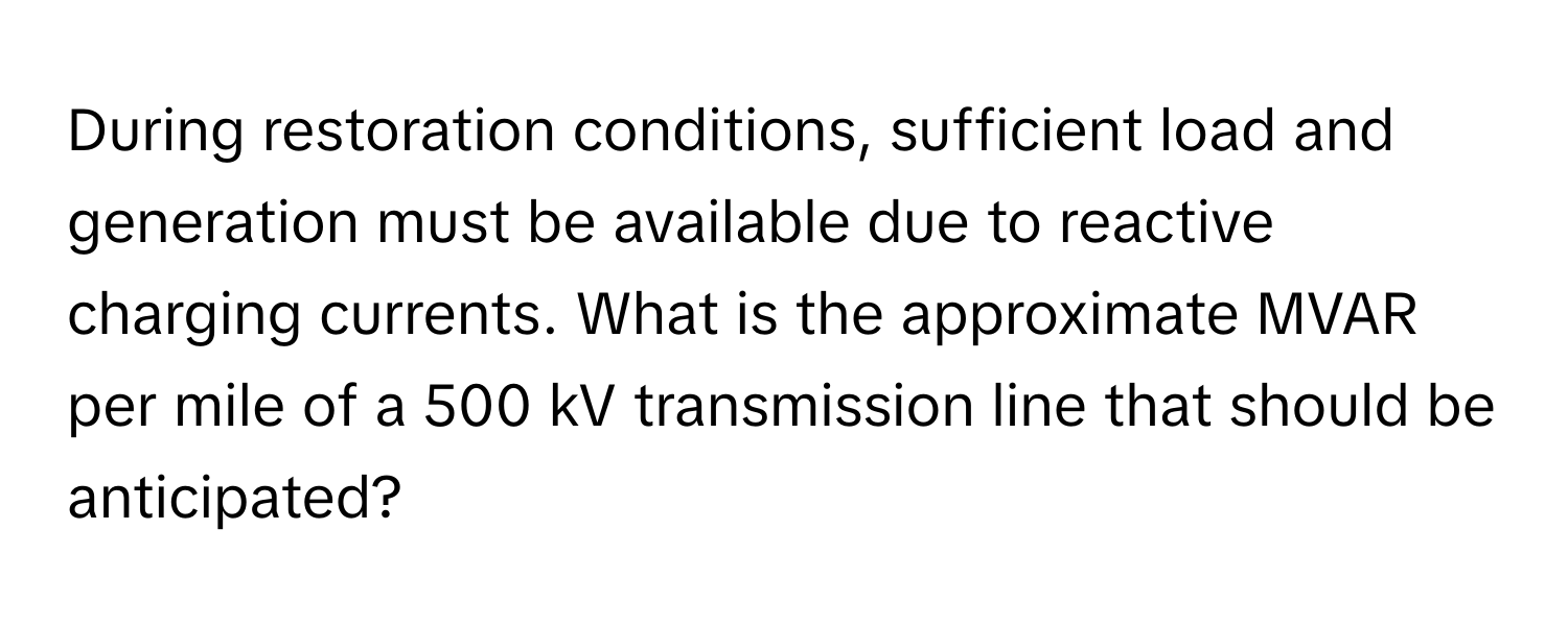 During restoration conditions, sufficient load and generation must be available due to reactive charging currents. What is the approximate MVAR per mile of a 500 kV transmission line that should be anticipated?