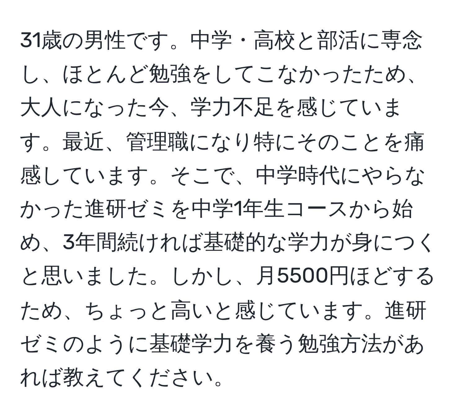 31歳の男性です。中学・高校と部活に専念し、ほとんど勉強をしてこなかったため、大人になった今、学力不足を感じています。最近、管理職になり特にそのことを痛感しています。そこで、中学時代にやらなかった進研ゼミを中学1年生コースから始め、3年間続ければ基礎的な学力が身につくと思いました。しかし、月5500円ほどするため、ちょっと高いと感じています。進研ゼミのように基礎学力を養う勉強方法があれば教えてください。