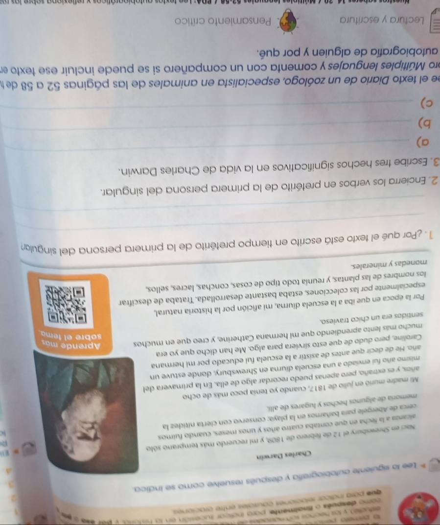 como despets o fnalmente, para incicar tucesión en la histara, y per ese e 
que para indicar relaciones causróles entre craciones.
* Lee la siguiente autobiografía y después resuelve como se indica.
A
Charles Darwin
Naci en Shrewsbury el 12 de febrero de 1809, y mi recuerdo más temprano sólo
m El
R
alcanza a la fecha en que contaba cuatro años y unos meses, cuando fuimos
cerca de Abergele para bañarnos en la playa; conservo con cierta nítidez la
memoría de algunos hechos y lugares de allí. kc
Mi madre murió en julio de 1817, cuando yo tenía poco más de ocho
años, y es extraño, pero apenas puedo recordar algo de ella. En la primavera del
mismo año fui enviado a una escuela diurna en Shrewsbury, donde estuve un
año. He de decir que antes de asistir a la escuela fui educado por mi hermana
Caroline, pero dudo de que esto sirviera para algo. Me han dicho que yo era
sobre el temo
mucho más lento aprendiendo que mi hermana Catherine, y creo que en muchos  Aprende más
sentidos era un chico travieso.
Por la época en que iba a la escuela diurna, mi afición por la historia natural,
especialmente por las colecciones, estaba bastante desarrollada. Trataba de descifrar
los nombres de las plantas, y reunía todo tipo de cosas, conchas, lacres, sellos,
monedas y minerales.
_
_
1 . ¿Por qué el texto está escrito en tiempo pretérito de la primera persona del singulan
_
2. Encierra los verbos en pretérito de la primera persona del singular.
3. Escribe tres hechos significativos en la vida de Charles Darwin.
_
a)
_
b)
c)
_
ee el texto Diario de un zoólogo, especialista en animales de las páginas 52 a 58 de te
pro Múltiples lenguajes y comenta con un compañero si se puede incluir ese texto en
autobiografía de alguien y por qué.
Lectura y escritura  Pensamiento crítico
*  P0A: Lee fextor autebioaróficos y reflexiona sobre las  ra