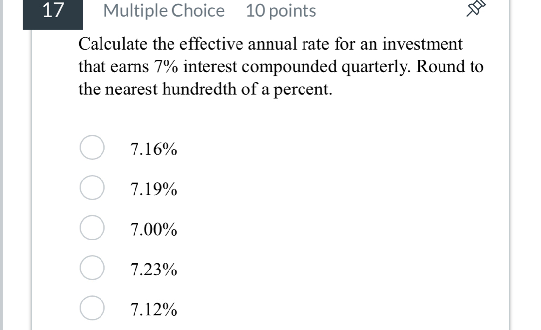 Calculate the effective annual rate for an investment
that earns 7% interest compounded quarterly. Round to
the nearest hundredth of a percent.
7.16%
7.19%
7.00%
7.23%
7.12%