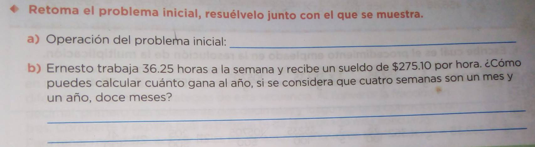 Retoma el problema inicial, resuélvelo junto con el que se muestra. 
a) Operación del problema inicial:_ 
b) Ernesto trabaja 36.25 horas a la semana y recibe un sueldo de $275.10 por hora. ¿Cómo 
puedes calcular cuánto gana al año, si se considera que cuatro semanas son un mes y 
un año, doce meses? 
_ 
_