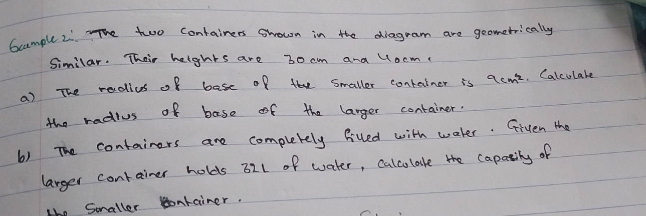 Gcample 2: The two containers Shown in the diagram are geometrically 
Similar. Their heights are 30 cm and locm
a) The radius of base of the Smaller conkainer is 9cm^2. Calculare 
the radius of base of the larger container. 
6) The containers are completely filled with water. Given the 
larger conrainer holds 321 of water, calcolate the capasily of 
the Smaller lonrainer.