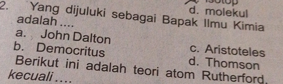 3otop
d. molekul
2. Yang dijuluki sebagai Bapak Ilmu Kimia
adalah ....
a. John Dalton
c. Aristoteles
b. Democritus d. Thomson
Berikut ini adalah teori atom Rutherford.
kecuali . . ..