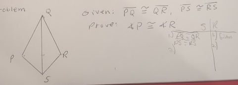 Given: overline PQ≌ overline QR, overline PS≌ overline RS
prove: ∠ P≌ 4R S K
1. ) overline PQ=overline QR 1Given
PS=RS 2.