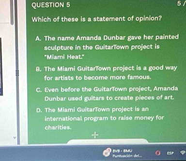 Which of these is a statement of opinion?
A. The name Amanda Dunbar gave her painted
sculpture in the GuitarTown project is
"Miami Heat."
B. The Miami GuitarTown project is a good way
for artists to become more famous.
C. Even before the GuitarTown project, Amanda
Dunbar used guitars to create pieces of art.
D. The Miami GuitarTown project is an
international program to raise money for
charities.
BVB - BMU
Puntuación del... FSP