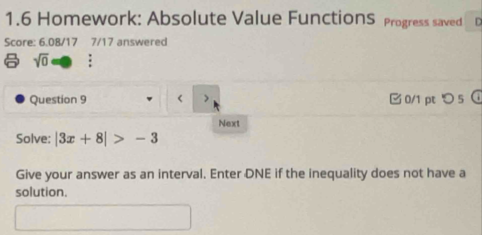 1.6 Homework: Absolute Value FunctionS Progress saved D 
Score: 6.08/17 7/17 answered 
sqrt(0) : 
Question 9 |3x+8|>-3
Give your answer as an interval. Enter DNE if the inequality does not have a 
solution.