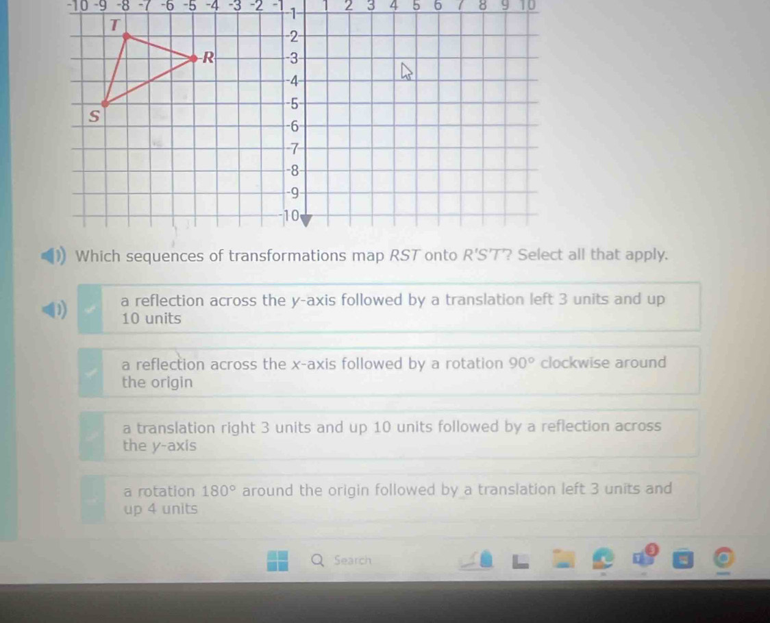 10 −9 -8 -7 -6 -5 -4 -3 -2 -1         
? Select all that apply.
D a reflection across the y-axis followed by a translation left 3 units and up
10 units
a reflection across the x-axis followed by a rotation 90° clockwise around
the origin
a translation right 3 units and up 10 units followed by a reflection across
the y-axis
a rotation 180° around the origin followed by a translation left 3 units and
up 4 units
Q Search a