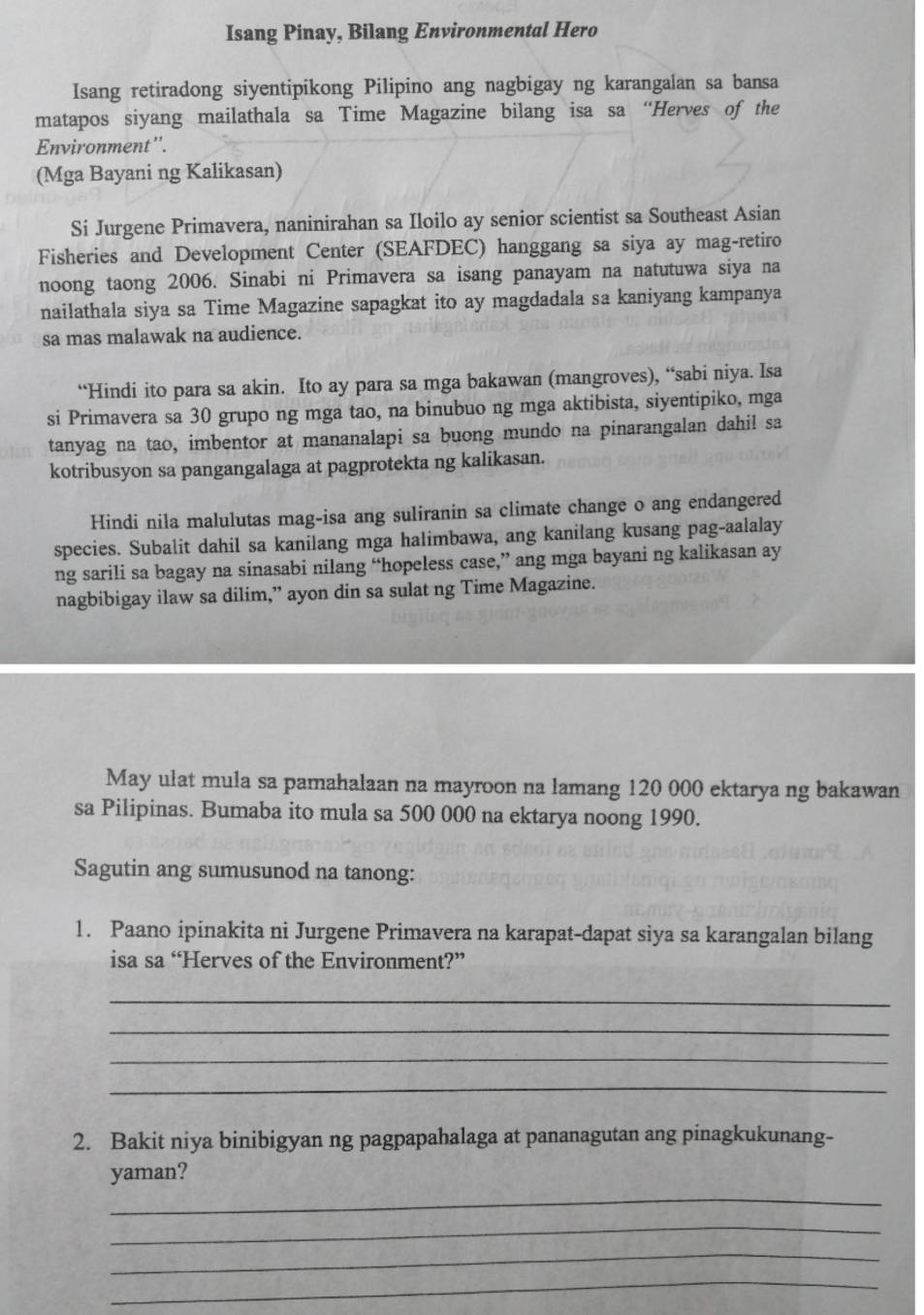 Isang Pinay, Bilang Environmental Hero
Isang retiradong siyentipikong Pilipino ang nagbigay ng karangalan sa bansa
matapos siyang mailathala sa Time Magazine bilang isa sa “Herves of the
Environment''.
(Mga Bayani ng Kalikasan)
Si Jurgene Primavera, naninirahan sa Iloilo ay senior scientist sa Southeast Asian
Fisheries and Development Center (SEAFDEC) hanggang sa siya ay mag-retiro
noong taong 2006. Sinabi ni Primavera sa isang panayam na natutuwa siya na
nailathala siya sa Time Magazine sapagkat ito ay magdadala sa kaniyang kampanya
sa mas malawak na audience.
“Hindi ito para sa akin. Ito ay para sa mga bakawan (mangroves), “sabi niya. Isa
si Primavera sa 30 grupo ng mga tao, na binubuo ng mga aktibista, siyentipiko, mga
tanyag na tao, imbentor at mananalapi sa buong mundo na pinarangalan dahil sa
kotribusyon sa pangangalaga at pagprotekta ng kalikasan.
Hindi nila malulutas mag-isa ang suliranin sa climate change o ang endangered
species. Subalit dahil sa kanilang mga halimbawa, ang kanilang kusang pag-aalalay
ng sarili sa bagay na sinasabi nilang “hopeless case,” ang mga bayani ng kalikasan ay
nagbibigay ilaw sa dilim,” ayon din sa sulat ng Time Magazine.
May ulat mula sa pamahalaan na mayroon na lamang 120 000 ektarya ng bakawan
sa Pilipinas. Bumaba ito mula sa 500 000 na ektarya noong 1990.
Sagutin ang sumusunod na tanong:
1. Paano ipinakita ni Jurgene Primavera na karapat-dapat siya sa karangalan bilang
isa sa “Herves of the Environment?”
_
_
_
_
2. Bakit niya binibigyan ng pagpapahalaga at pananagutan ang pinagkukunang-
_
yaman?
_
_
_