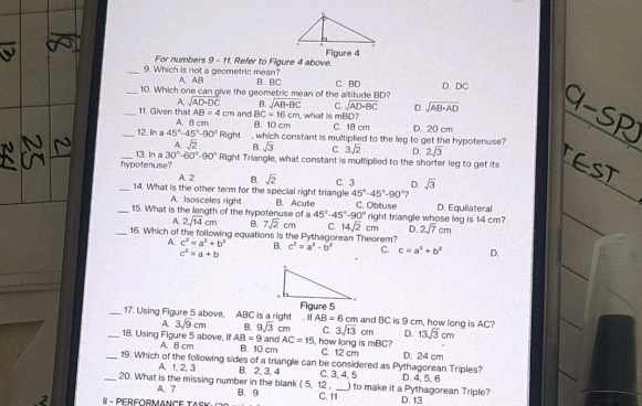 For numbers 9 - 11. Refer to Figure 4 above. Figure 4
_9. Which is not a geometric mean? A. AB B. BC
_10. Which one can give the geometric mean of the altitude BD? C. BD D. DC
A sqrt(AD· DC) B. sqrt(AB· BC) C sqrt(AD· BC) D. sqrt(AB· AD)
_11. Given that AB=4cm and BC=16cm what is mBD?
_12. In a 45°-45°-90° A. 8 cm B. 10 cm C. 18 cm D. 20 cm
A. sqrt(2) Right which constant is multiplied to the leg to get the hypotenuse?
B sqrt(3) C. 3sqrt(2) D. 2sqrt(3)
_hypotenuse? 13. In a 30°-60°-90° Right Triangle, what constant is multiplied to the shorter leg to get its
A. 2 B. sqrt(2) D.
_14. What is the other term for the special right triangle C. 3 45°-45°-90° ) sqrt(3)
A. Isosceles right
_15. What is the length of the hypotenuse of a B. Acute C. Obtuse right triangle whose leg is 14 cm? D. Equilateral
45°-45°-90°
A. 2sqrt(14)cm B. 7sqrt(2)cm C. 14sqrt(2)cm D. 2sqrt(7)cm
_16. Which of the following equations is the Pythagorean Theorem?
A. c^2=a^2+b^2 B. c^2=a^2-b^2 C. c=a^2+b^2 D.
c^2=a+b
_17. Using Figure 5 above, ABC is a right . if AB=6cm and BC is 9 cm, how long is AC?
A 3sqrt(9)cm B. 9sqrt(3)cm C. 3sqrt(13) cm D. 13sqrt(3)cm
and AC=15 i, how long is mBC?
_18. Using Figure 5 above, If A. B cm AB=9 B. 10 cm C. 12 cm D. 24 cm
_19. Which of the following sides of a triangle can be considered as Pythagorean Triples?
A. 1, 2, 3
_20. What is the missing number in the blank B. 2, 3, 4 C. 3, 4, 5 D. 4. 5. 6
5,12
A. 7 B. 9 C. 11_ )to make it a Pythagorean Triple?
- PERFORMANCE TASK D. 13