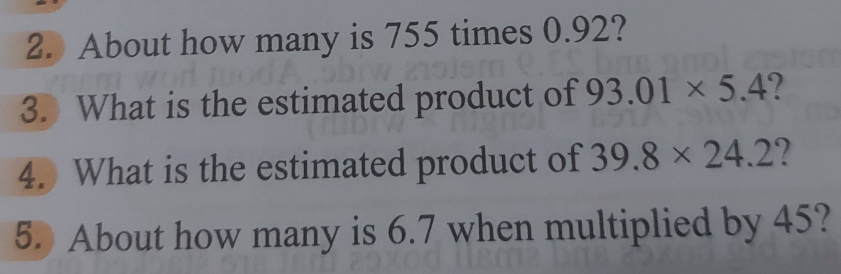 About how many is 755 times 0.92? 
3. What is the estimated product of 93.01* 5.4
4. What is the estimated product of 39.8* 24.2 ? 
5. About how many is 6.7 when multiplied by 45?