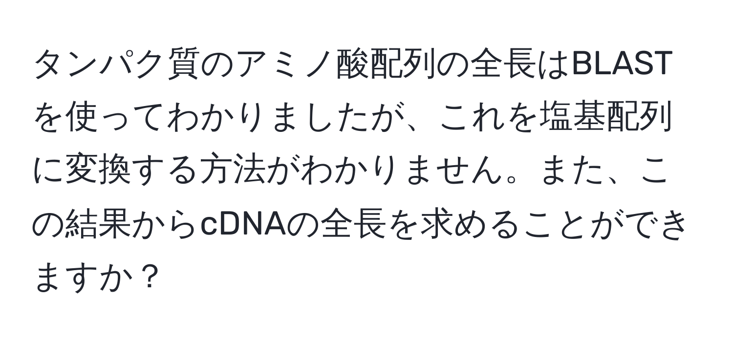 タンパク質のアミノ酸配列の全長はBLASTを使ってわかりましたが、これを塩基配列に変換する方法がわかりません。また、この結果からcDNAの全長を求めることができますか？