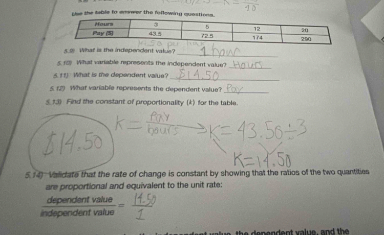 Use the table to answer the following ques 
_ 
What is the independent value? 
5 10 What variable represents the independent value? 
_ 
_ 
6.11) What is the dependent value? 
5.12) What variable represents the dependent value? 
_ 
$ #3) Find the constant of proportionality (k) for the table. 
5.14) Validate that the rate of change is constant by showing that the ratios of the two quantities 
are proportional and equivalent to the unit rate:
 dependentvalue/independentvalue =
e t v e , n d t