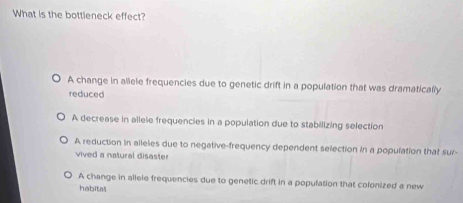 What is the bottleneck effect?
A change in allele frequencies due to genetic drift in a population that was dramatically
reduced
A decrease in allele frequencies in a population due to stabilizing selection
A reduction in alleles due to negative-frequency dependent selection in a population that sur-
vived a natural disaster
A change in alleie frequencies due to genetic drift in a population that colonized a new
habitat