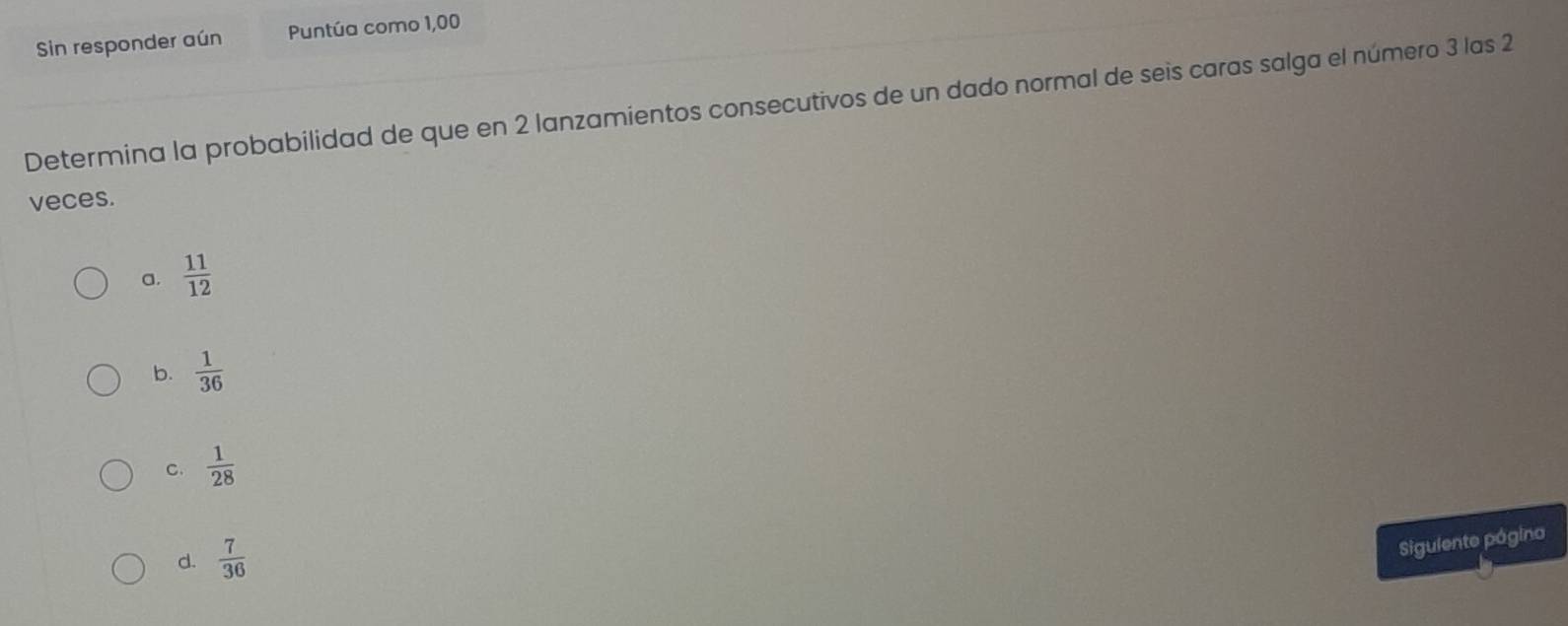 Sin responder aún Puntúa como 1,00
Determina la probabilidad de que en 2 lanzamientos consecutivos de un dado normal de seis caras salga el número 3 las 2
veces.
a.  11/12 
b.  1/36 
C.  1/28 
d.  7/36 
Siguiente página