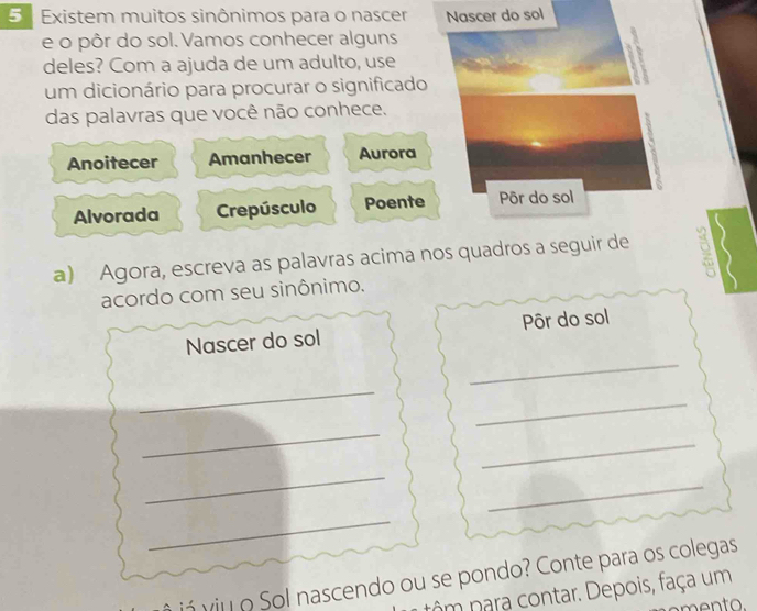 Existem muitos sinônimos para o nascer Nascer do sol 
e o pôr do sol. Vamos conhecer alguns 
deles? Com a ajuda de um adulto, use 

um dicionário para procurar o significado 
das palavras que você não conhece. 
Anoitecer Amanhecer Aurora 
Alvorada Crepúsculo Poente Pôr do sol 
a) Agora, escreva as palavras acima nos quadros a seguir de 9 、 
acordo com seu sinônimo. 
_ 
Nascer do sol Pôr do sol 
_ 
_ 
_ 
_ 
_ 
_ 
_ 
já viu o Sol nascendo ou se pondo? Conte para os colegas 
nôm nara contar. Depois, faça um 
mento.