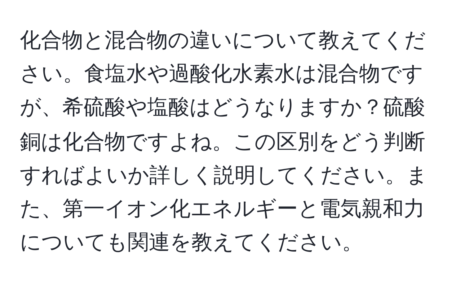 化合物と混合物の違いについて教えてください。食塩水や過酸化水素水は混合物ですが、希硫酸や塩酸はどうなりますか？硫酸銅は化合物ですよね。この区別をどう判断すればよいか詳しく説明してください。また、第一イオン化エネルギーと電気親和力についても関連を教えてください。