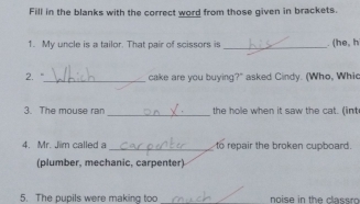 Fill in the blanks with the correct word from those given in brackets. 
1. My uncle is a tailor. That pair of scissors is _. (he, h 
2. "_ cake are you buying?" asked Cindy. (Who, Whic 
3. The mouse ran _the hole when it saw the cat. (int 
4. Mr. Jim called a _to repair the broken cupboard. 
(plumber, mechanic, carpenter) 
5. The pupils were making too _ noise in the classro