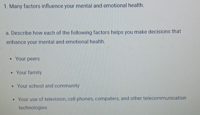 Many factors influence your mental and emotional health.
a. Describe how each of the following factors helps you make decisions that
enhance your mental and emotional health.
Your peers
Your family
Your school and community
Your use of television, cell phones, computers, and other telecommunication
technologies