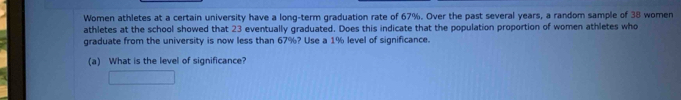 Women athletes at a certain university have a long-term graduation rate of 67%. Over the past several years, a random sample of 38 women 
athletes at the school showed that 23 eventually graduated. Does this indicate that the population proportion of women athletes who 
graduate from the university is now less than 67%? Use a 1% level of significance. 
(a) What is the level of significance?