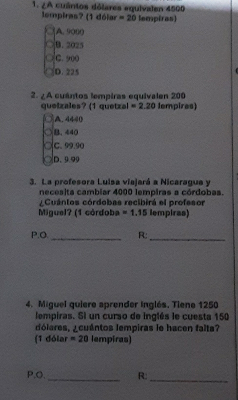 ¿A cuántos dólares equivalen 4500
lempiras? (1 dólar =20 lempiras)
A. 9000
B. 2025
C. 900
D. 225
2. ¿A cuántos lempiras equivalen 200
quetzales? (1 quetzal =2.20 lempiras)
A. 4440
B. 440
C. 99.90
D. 9.99
3. La profesora Luisa viajará a Nicaragua y
necesita cambiar 4000 lempiras a córdobas.
Cuántos córdobas recibirá el profesor
Miguel? (1 córdoba =1.15 lempiras)
P.O._ R:_
4. Miguel quiere aprender inglés. Tiene 1250
lempiras. Si un curso de inglés le cuesta 150
dólares, ¿cuántos lempiras le hacen falta?
(1 dólar approx 20 lempiras)
P.O. _R:
_