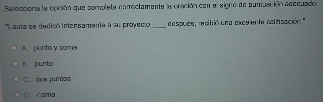 Selecciona la opción que completa correctamente la oración con el signo de puntuación adecuado:
'Laura se dedicó intensamente a su proyecto_ después, recibió una excelente calificación."
A. punto y coma
B. punto
C. dos puntos
D. coma