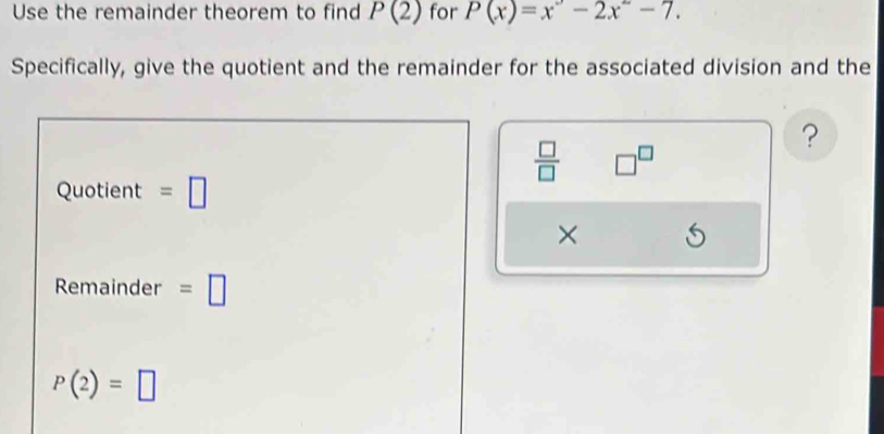 Use the remainder theorem to find P(2) for P(x)=x^2-2x^2-7. 
Specifically, give the quotient and the remainder for the associated division and the 
? 
 □ /□   □^(□)
Quotient =□
× 
Remainder =□
P(2)=□