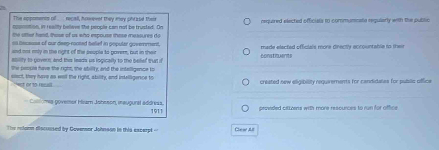 The eppoments of .. recall, however they may phrase their required elected officials to communicate regularly with the public 
appesition, in reality beliave the people can not be trusted. On 
the other hand, those of us who espouse thase measures do 
an becsuse of our deep-rooted belief in popular government, 
isnd not anly in the right of the people to govern, but in their made elected officials more directly accountable to their 
ability to govern; and this leads us logically to the belief that if constituents 
the people have the right, the ability, and the intalligence to 
elect, they have as well the right, ability, and intelligence to 
` est or to recall . created new eligibility requirements for candidates for public office 
— Calllona govemor Hiram Johnson, inaugural address, 
1911 provided citizens with more resources to run for office 
The reform discussed by Governor Johnson in this excerpt -- Clear All