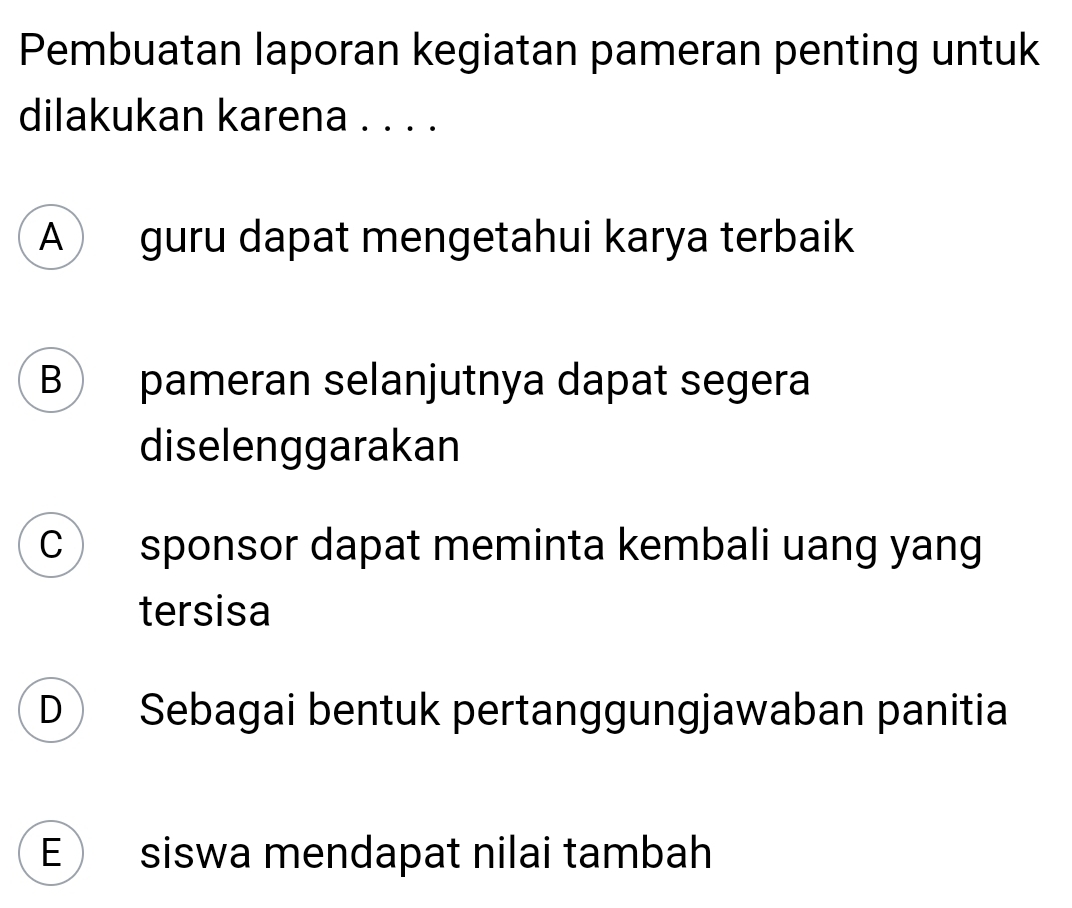 Pembuatan laporan kegiatan pameran penting untuk
dilakukan karena . . . .
A guru dapat mengetahui karya terbaik
B pameran selanjutnya dapat segera
diselenggarakan
C sponsor dapat meminta kembali uang yang
tersisa
D Sebagai bentuk pertanggungjawaban panitia
E siswa mendapat nilai tambah