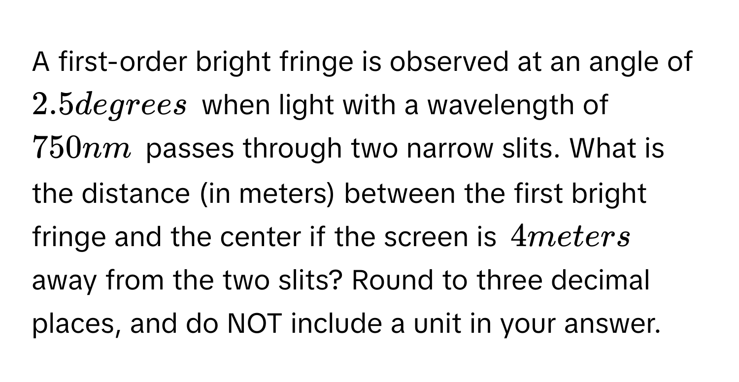 A first-order bright fringe is observed at an angle of $2.5$ degrees when light with a wavelength of $750$ nm passes through two narrow slits. What is the distance (in meters) between the first bright fringe and the center if the screen is $4$ meters away from the two slits? Round to three decimal places, and do NOT include a unit in your answer.