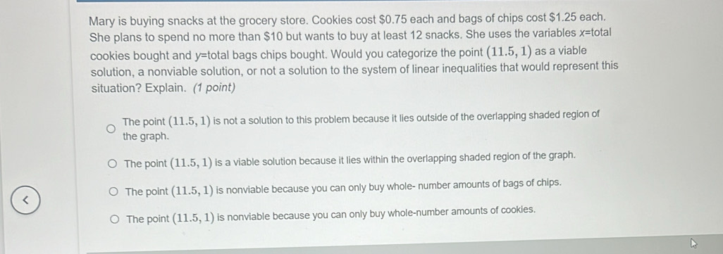 Mary is buying snacks at the grocery store. Cookies cost $0.75 each and bags of chips cost $1.25 each.
She plans to spend no more than $10 but wants to buy at least 12 snacks. She uses the variables x= total
cookies bought and y= total bags chips bought. Would you categorize the point (11.5,1) as a viable
solution, a nonviable solution, or not a solution to the system of linear inequalities that would represent this
situation? Explain. (1 point)
The point (11.5,1) is not a solution to this problem because it lies outside of the overlapping shaded region of
the graph.
The point (11.5,1) is a viable solution because it lies within the overlapping shaded region of the graph.
The point (11.5,1) is nonviable because you can only buy whole- number amounts of bags of chips.
The point (11.5,1) is nonviable because you can only buy whole-number amounts of cookies.