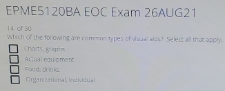 EPME5120BA EOC Exam 26AUG21
14 of 30
Which of the following are common types of visual aids? Select all that apply.
Charts, graphs
Actual equipment
Food, drinks
Organizational, individual