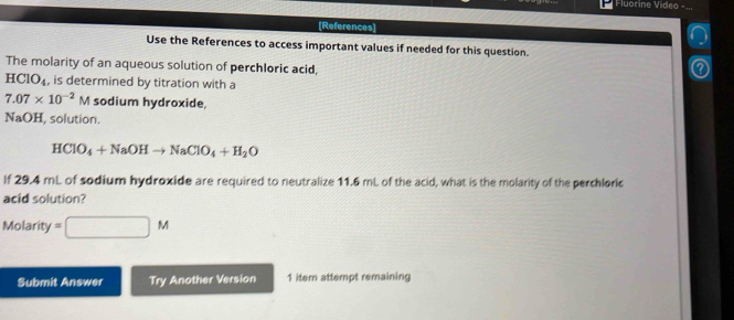 Fluorine Video -... 
[References] 
Use the References to access important values if needed for this question. 
The molarity of an aqueous solution of perchloric acid,
HClO_4 , is determined by titration with a
7.07* 10^(-2)M sodium hydroxide, 
NaOH, solution.
HClO_4+NaOHto NaClO_4+H_2O
If 29.4 mL of sodium hydroxide are required to neutralize 11.6 mL of the acid, what is the molarity of the perchloric 
acid solution? 
Molarity 2 □ M
Submit Answer Try Another Version 1 iter attempt remaining